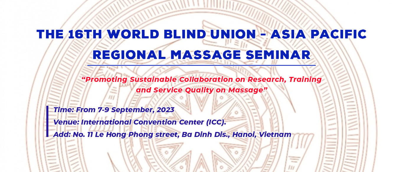 The 16th World Blind Union - Asia Pacific Regional Massage Seminar. Topic:Promoting Sustainable Collaboration on Research, Training and Service Quality on Massage. -	Time: From 7-9 September, 2023. -	Venue: International Convention Center (ICC). Add: No. 11 Le Hong Phong street, Ba Dinh Dis., Hanoi, Vietnam